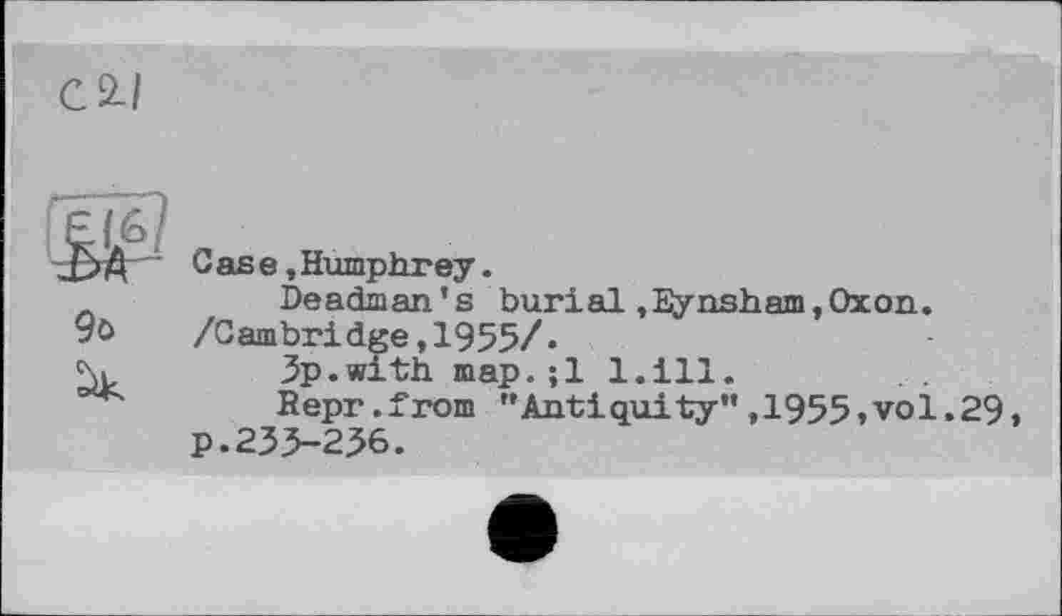 ﻿С 2-/
£>$ Case »Humphrey.
Deadman’s burial,Bynsham,Oxon.
9ö	/Cambridge,1955/*
5.	3p.with map.;1 l.ill.
Bepr.from ’’Antiquity”,1955,vol.29, p.233-236.